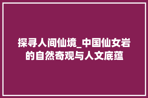 探寻人间仙境_中国仙女岩的自然奇观与人文底蕴