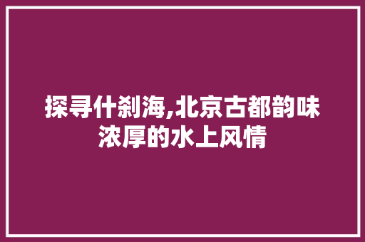 探寻什刹海,北京古都韵味浓厚的水上风情