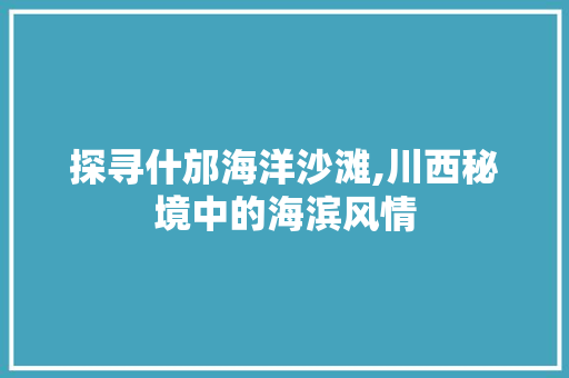 探寻什邡海洋沙滩,川西秘境中的海滨风情