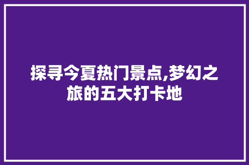 探寻今夏热门景点,梦幻之旅的五大打卡地