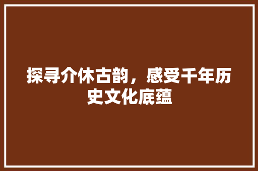 探寻介休古韵，感受千年历史文化底蕴