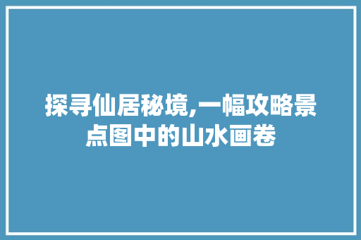 探寻仙居秘境,一幅攻略景点图中的山水画卷