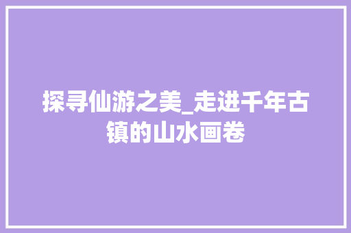 探寻仙游之美_走进千年古镇的山水画卷