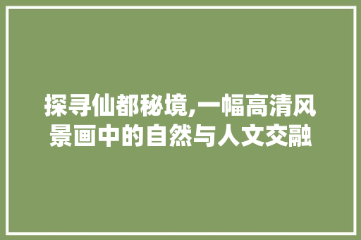 探寻仙都秘境,一幅高清风景画中的自然与人文交融