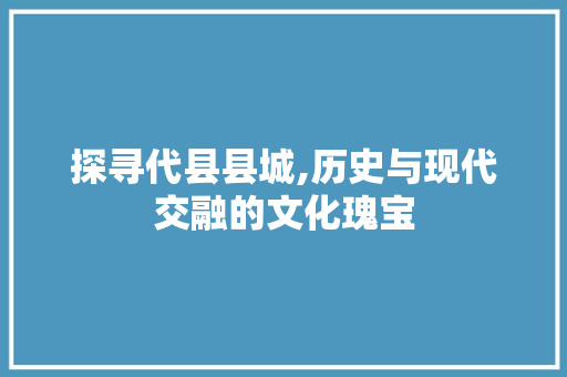 探寻代县县城,历史与现代交融的文化瑰宝