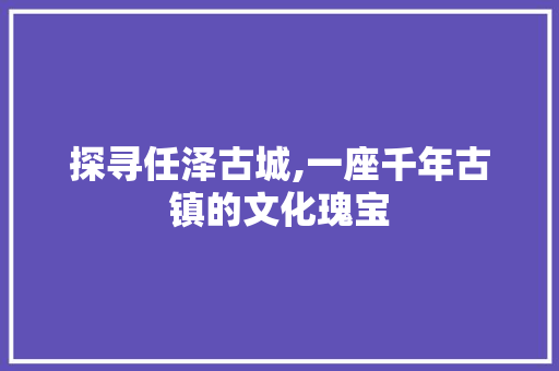 探寻任泽古城,一座千年古镇的文化瑰宝