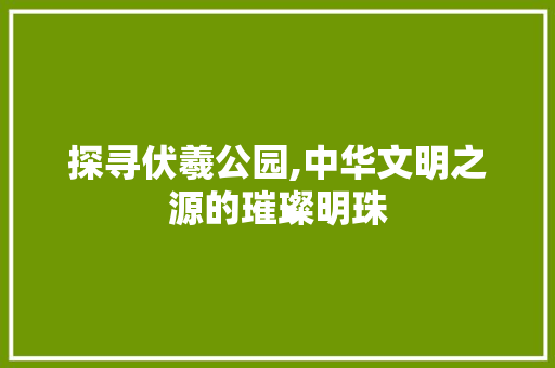 探寻伏羲公园,中华文明之源的璀璨明珠