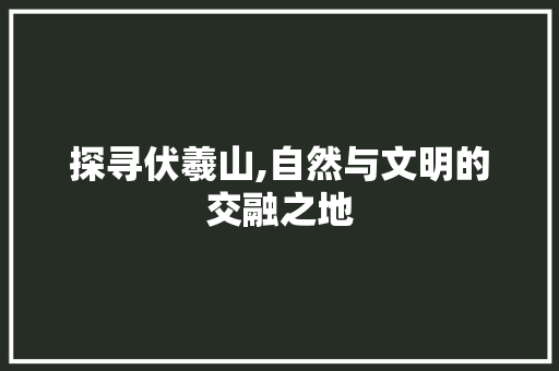 探寻伏羲山,自然与文明的交融之地