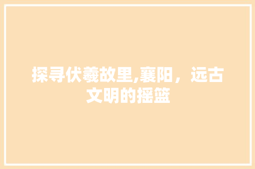 探寻伏羲故里,襄阳，远古文明的摇篮