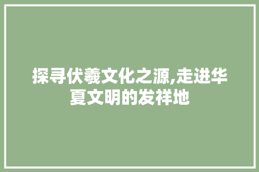 探寻伏羲文化之源,走进华夏文明的发祥地