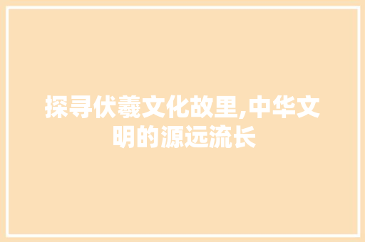 探寻伏羲文化故里,中华文明的源远流长