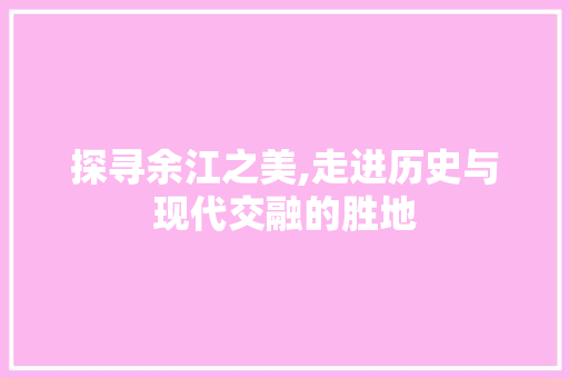 探寻余江之美,走进历史与现代交融的胜地