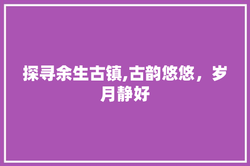 探寻余生古镇,古韵悠悠，岁月静好