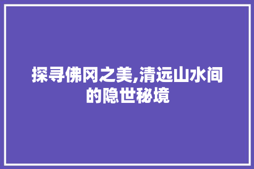 探寻佛冈之美,清远山水间的隐世秘境