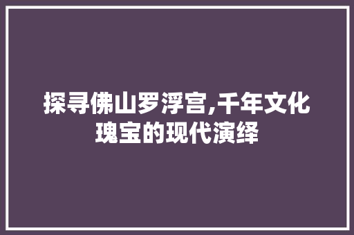 探寻佛山罗浮宫,千年文化瑰宝的现代演绎