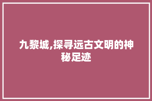 九黎城,探寻远古文明的神秘足迹