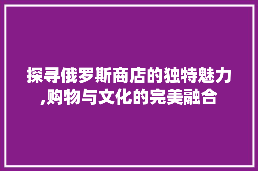 探寻俄罗斯商店的独特魅力,购物与文化的完美融合