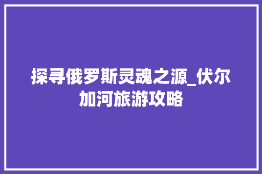 探寻俄罗斯灵魂之源_伏尔加河旅游攻略