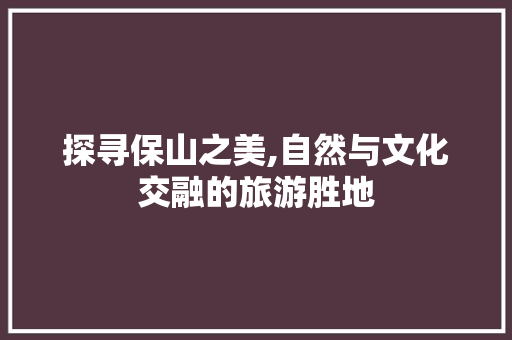 探寻保山之美,自然与文化交融的旅游胜地