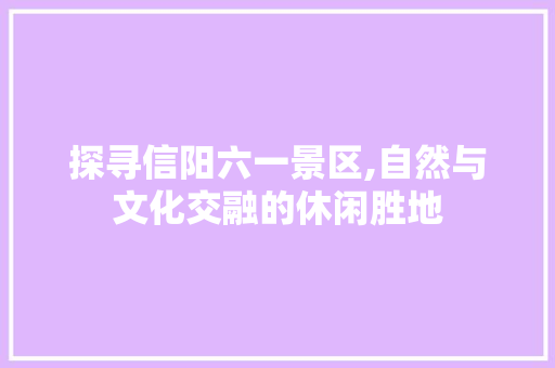 探寻信阳六一景区,自然与文化交融的休闲胜地