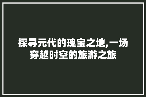 探寻元代的瑰宝之地,一场穿越时空的旅游之旅