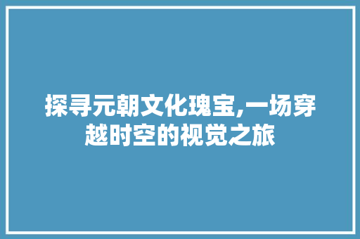 探寻元朝文化瑰宝,一场穿越时空的视觉之旅