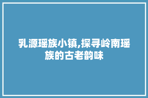 乳源瑶族小镇,探寻岭南瑶族的古老韵味  第1张