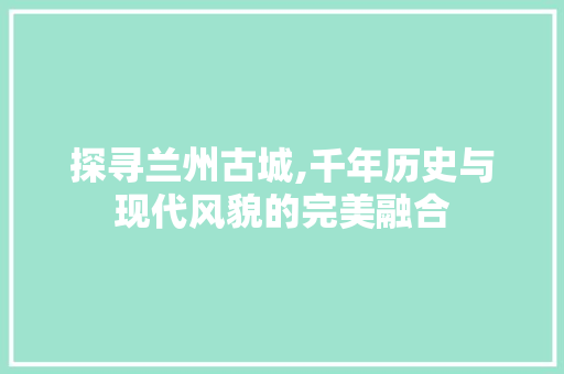 探寻兰州古城,千年历史与现代风貌的完美融合