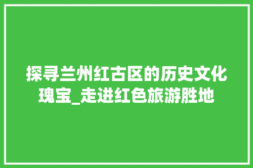 探寻兰州红古区的历史文化瑰宝_走进红色旅游胜地