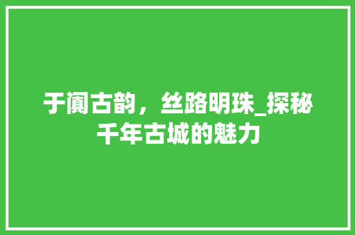 于阗古韵，丝路明珠_探秘千年古城的魅力