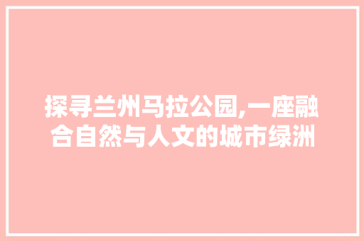 探寻兰州马拉公园,一座融合自然与人文的城市绿洲