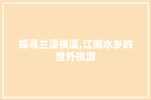 探寻兰溪横溪,江南水乡的世外桃源