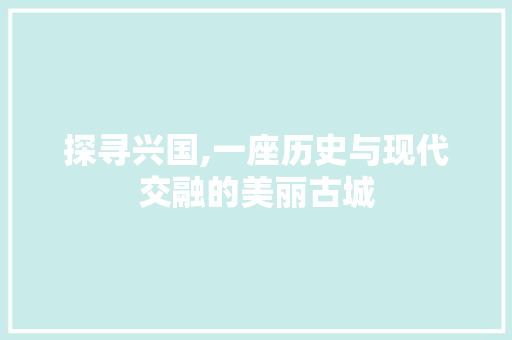 探寻兴国,一座历史与现代交融的美丽古城