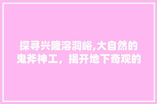 探寻兴隆溶洞峪,大自然的鬼斧神工，揭开地下奇观的面纱