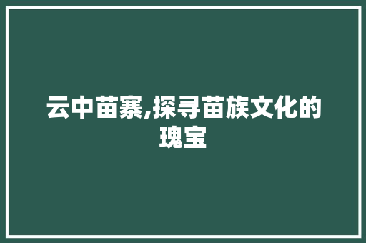 云中苗寨,探寻苗族文化的瑰宝