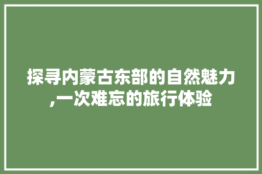 探寻内蒙古东部的自然魅力,一次难忘的旅行体验