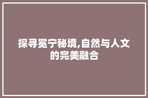 探寻冕宁秘境,自然与人文的完美融合