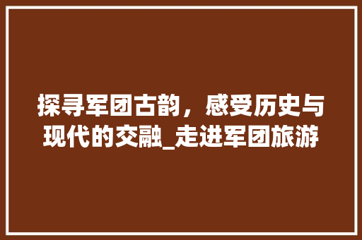 探寻军团古韵，感受历史与现代的交融_走进军团旅游景点