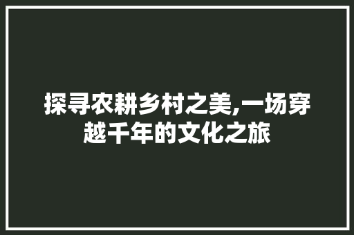 探寻农耕乡村之美,一场穿越千年的文化之旅