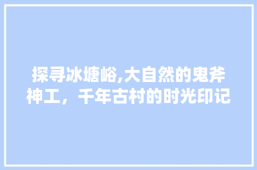 探寻冰塘峪,大自然的鬼斧神工，千年古村的时光印记