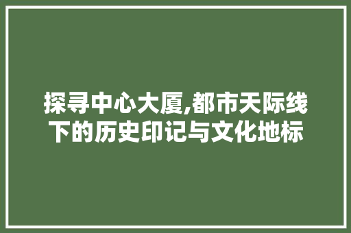 探寻中心大厦,都市天际线下的历史印记与文化地标