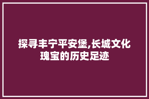 探寻丰宁平安堡,长城文化瑰宝的历史足迹