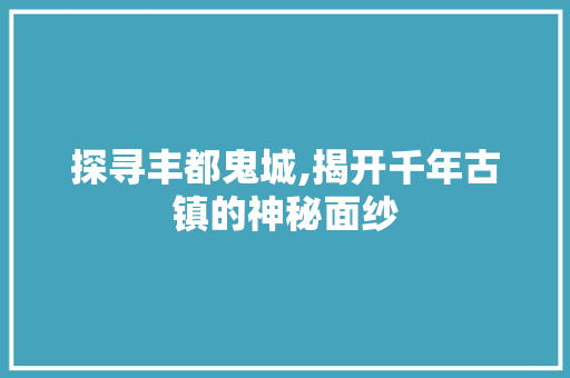 探寻丰都鬼城,揭开千年古镇的神秘面纱