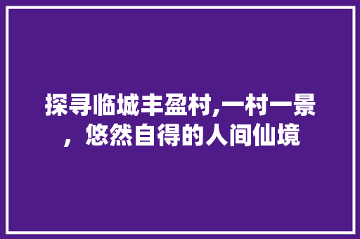 探寻临城丰盈村,一村一景，悠然自得的人间仙境