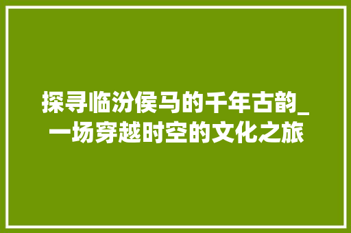 探寻临汾侯马的千年古韵_一场穿越时空的文化之旅