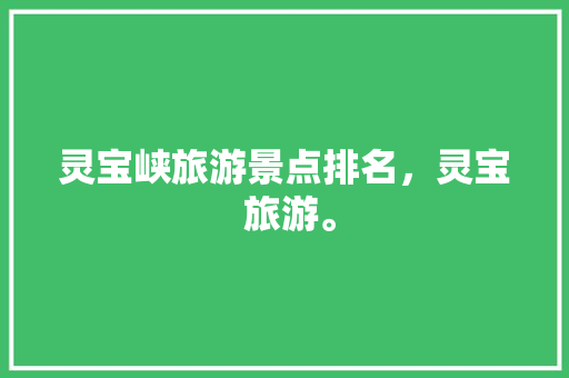 灵宝峡旅游景点排名，灵宝 旅游。