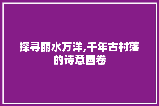 探寻丽水万洋,千年古村落的诗意画卷