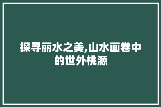 探寻丽水之美,山水画卷中的世外桃源