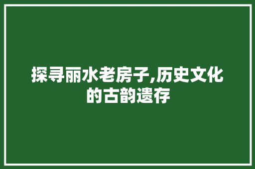 探寻丽水老房子,历史文化的古韵遗存