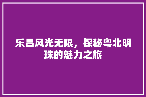 乐昌风光无限，探秘粤北明珠的魅力之旅